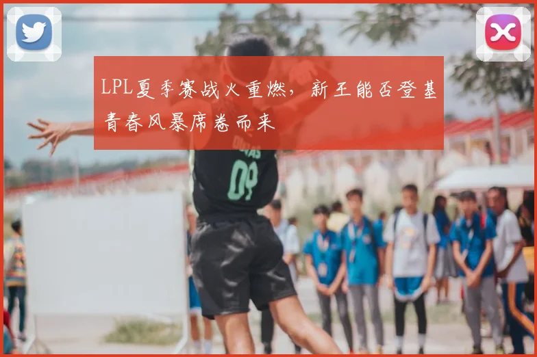 LPL夏季赛战火重燃，新王能否登基青春风暴席卷而来