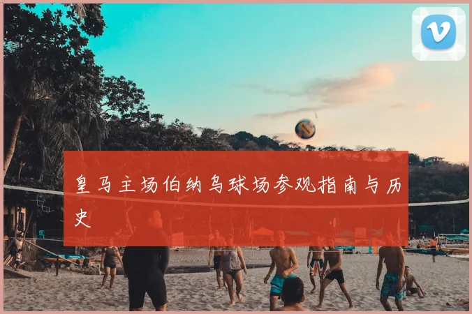 皇马主场伯纳乌球场参观指南与历史
