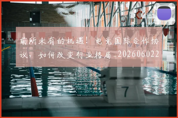 前所未有的机遇！电竞国际合作协议，如何改变行业格局_20260602212604_20260704173933