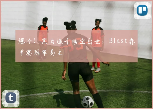 爆冷！黑马选手横空出世，Blast春季赛冠军易主
