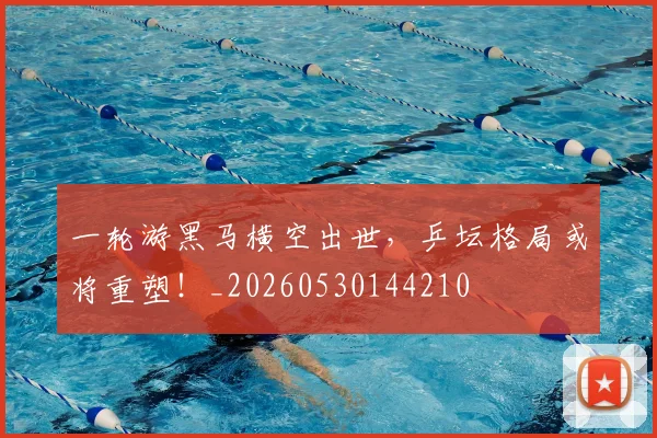一轮游黑马横空出世，乒坛格局或将重塑！_20260530144210