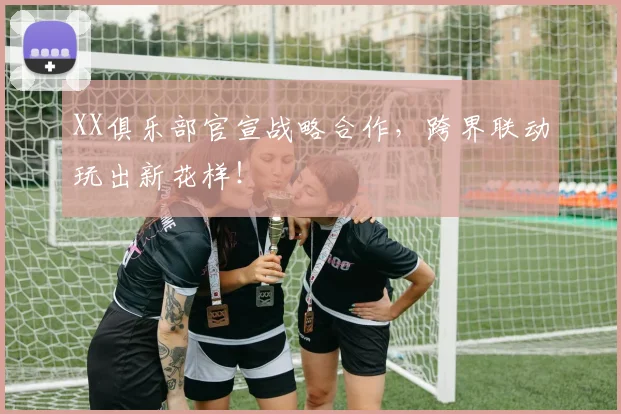 XX俱乐部官宣战略合作，跨界联动玩出新花样！
