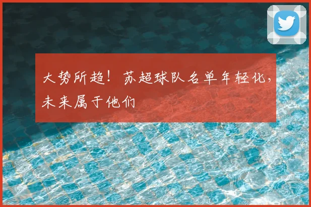 大势所趋！苏超球队名单年轻化，未来属于他们