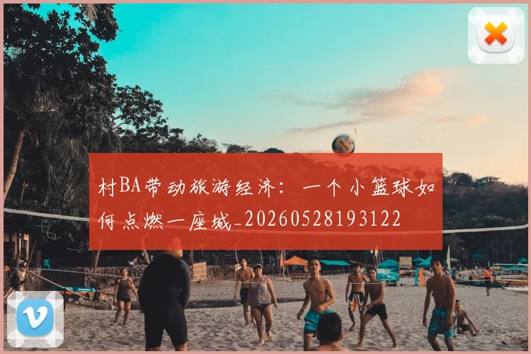 村BA带动旅游经济：一个小篮球如何点燃一座城_20260528193122