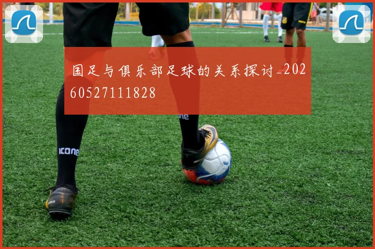 国足与俱乐部足球的关系探讨_20260527111828