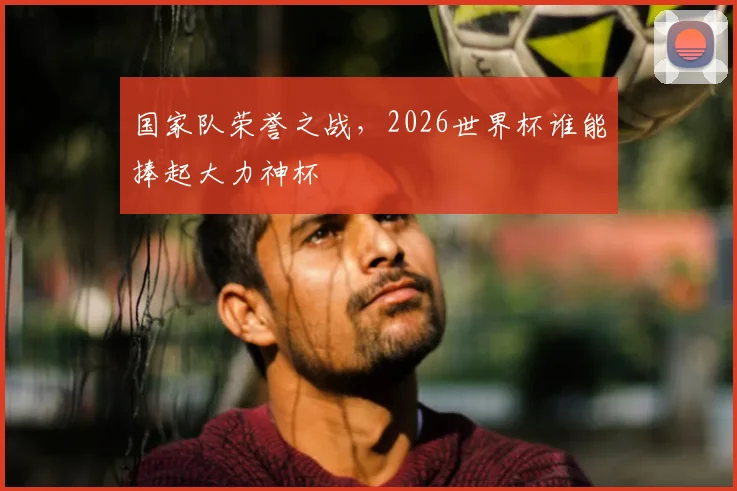 国家队荣誉之战，2026世界杯谁能捧起大力神杯