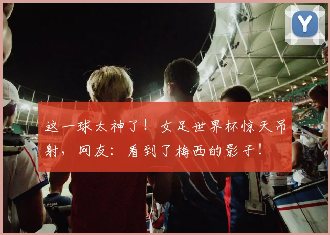 这一球太神了!女足世界杯惊天吊射,网友:看到了梅西的影子!