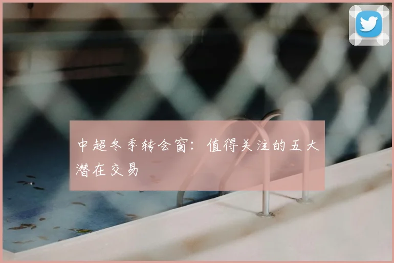 中超冬季转会窗：值得关注的五大潜在交易