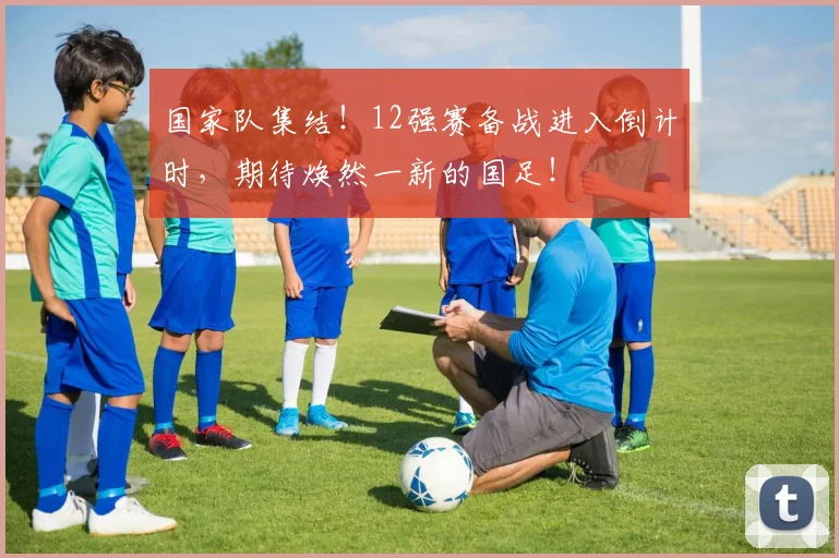 国家队集结!12强赛备战进入倒计时,期待焕然一新的国足!