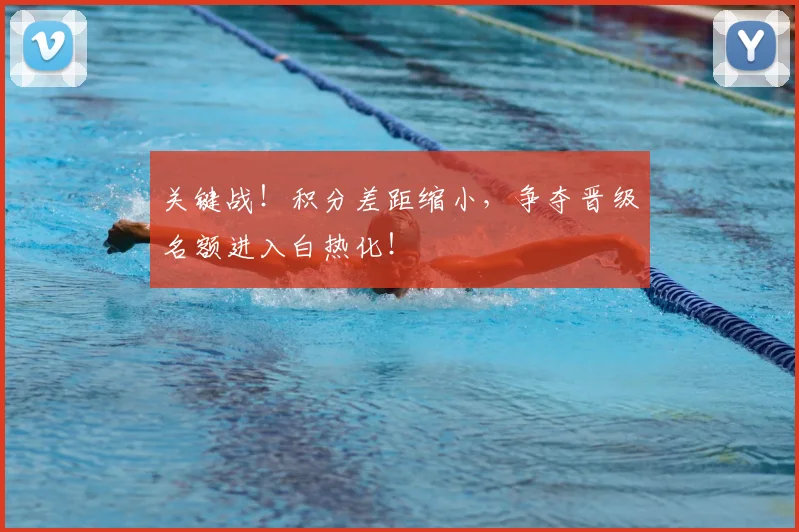 关键战！积分差距缩小，争夺晋级名额进入白热化！