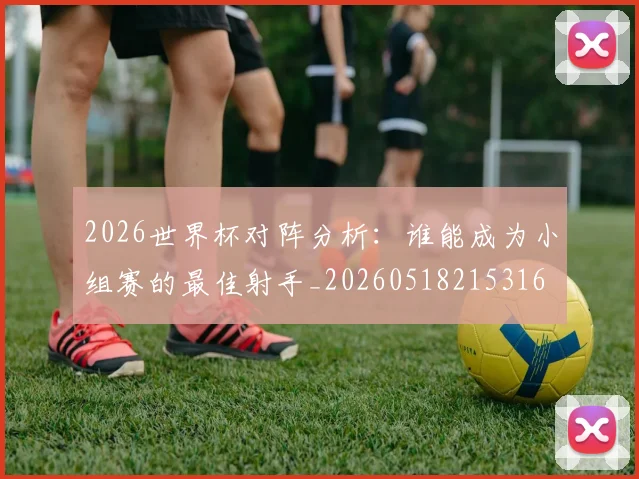 2026世界杯对阵分析：谁能成为小组赛的最佳射手_20260518215316