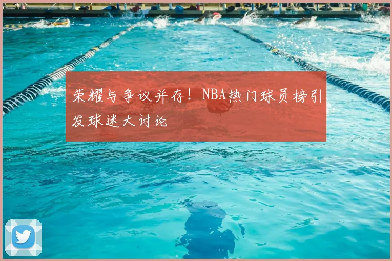 荣耀与争议并存!NBA热门球员榜引发球迷大讨论