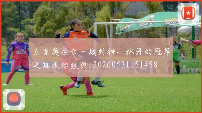 东京奥运会一战封神，林丹的冠军之路堪称经典_20260531151458